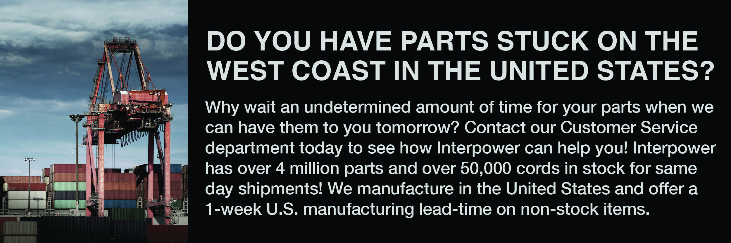 West Coast Shipping Strike Why wait an undetermined amount of time for your parts when we can have them to you tomorrow? Contact our Customer Service department today to see how Interpower can help you! Interpower has over 4 million parts and 100,000 cords in stock for same day shipments! We manufacture in the United States and offer a 1-week manufacturing lead-time on non-stock items.